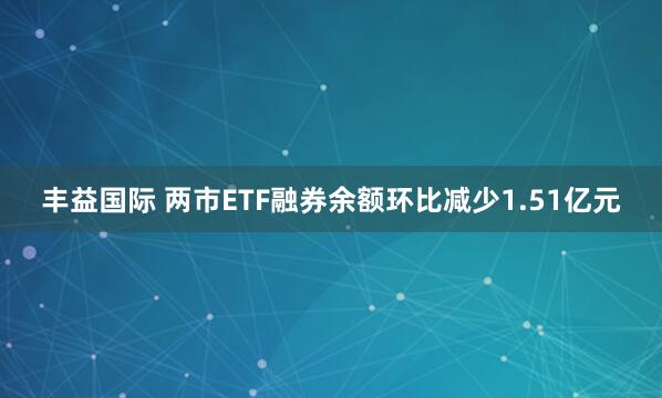 丰益国际 两市ETF融券余额环比减少1.51亿元