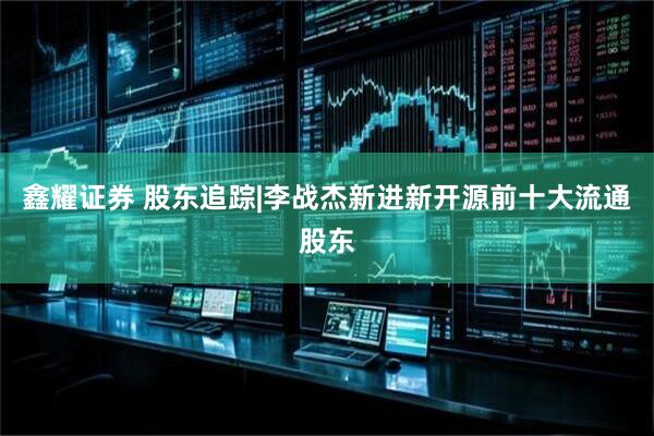 鑫耀证券 股东追踪|李战杰新进新开源前十大流通股东