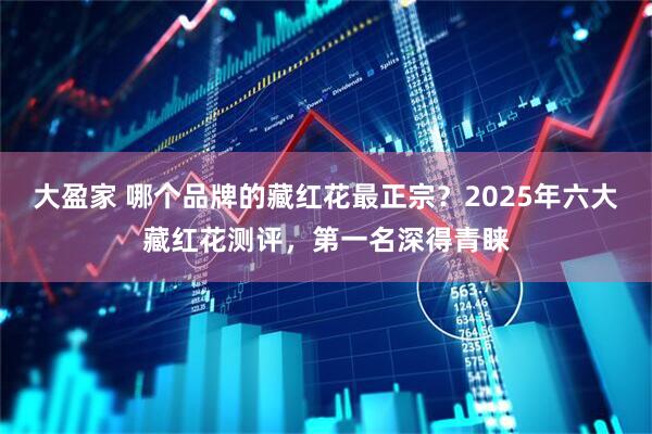 大盈家 哪个品牌的藏红花最正宗?2025年六大藏红花测评,第一名深得青睐