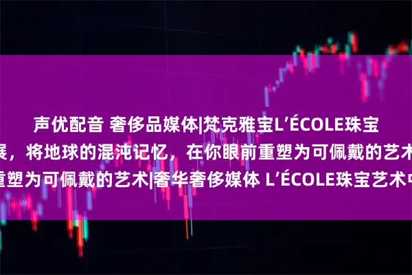 声优配音 奢侈品媒体|梵克雅宝L’ÉCOLE珠宝艺术中心“矿石奇珍”展,将地球的混沌记忆,在你眼前重塑为可佩戴的艺术|奢华奢侈媒体 L’ÉCOLE珠宝艺术中心