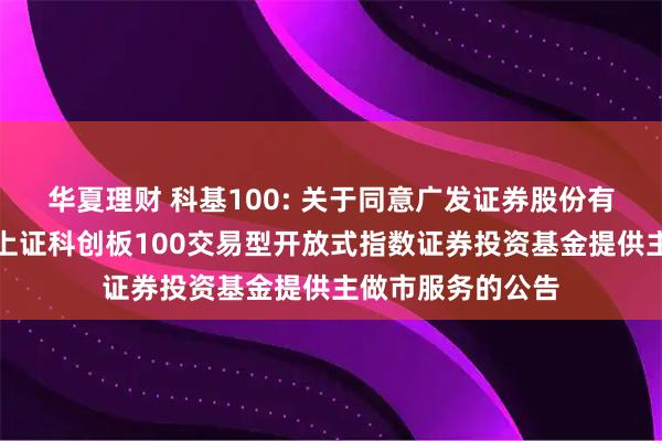 华夏理财 科基100: 关于同意广发证券股份有限公司为汇添富上证科创板100交易型开放式指数证券投资基金提供主做市服务的公告