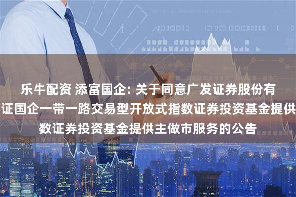 乐牛配资 添富国企: 关于同意广发证券股份有限公司为汇添富中证国企一带一路交易型开放式指数证券投资基金提供主做市服务的公告