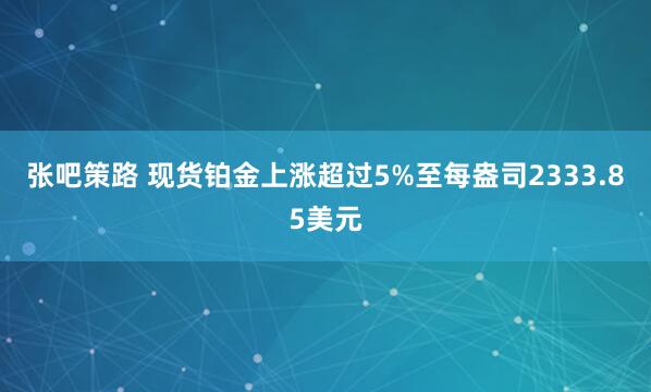 张吧策路 现货铂金上涨超过5%至每盎司2333.85美元