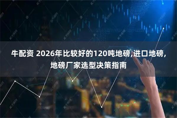 牛配资 2026年比较好的120吨地磅,进口地磅,地磅厂家选型决策指南