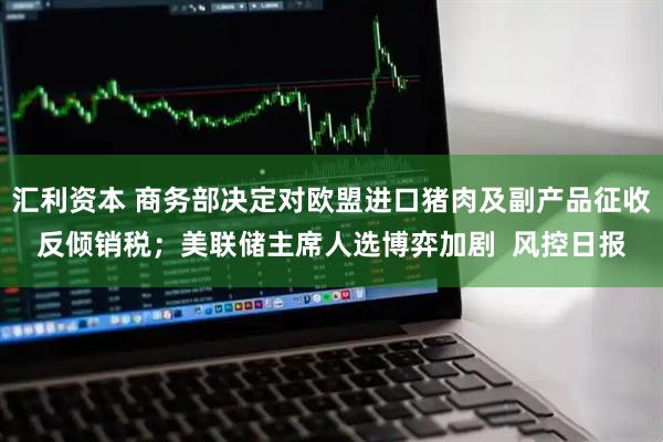 汇利资本 商务部决定对欧盟进口猪肉及副产品征收反倾销税；美联储主席人选博弈加剧  风控日报