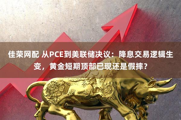 佳荣网配 从PCE到美联储决议：降息交易逻辑生变，黄金短期顶部已现还是假摔？