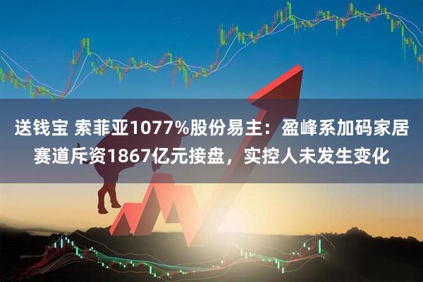 送钱宝 索菲亚1077%股份易主：盈峰系加码家居赛道斥资1867亿元接盘，实控人未发生变化