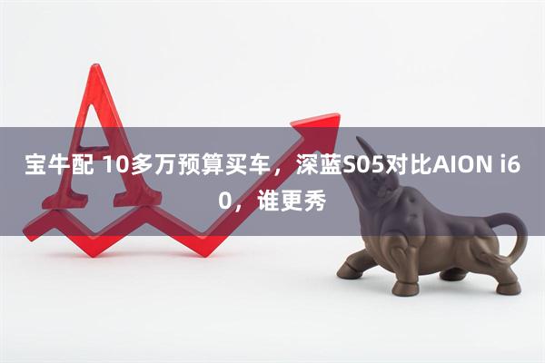 宝牛配 10多万预算买车，深蓝S05对比AION i60，谁更秀