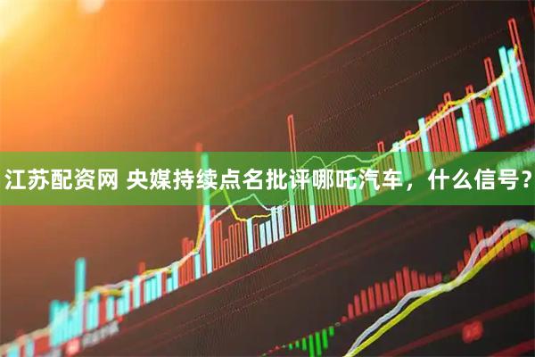 江苏配资网 央媒持续点名批评哪吒汽车，什么信号？